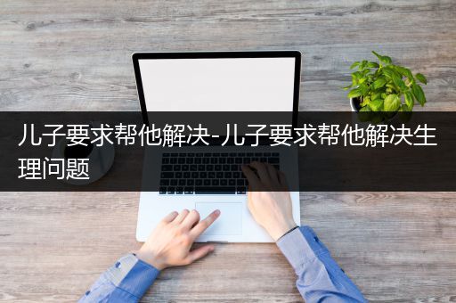 儿子要求帮他解决-儿子要求帮他解决生理问题